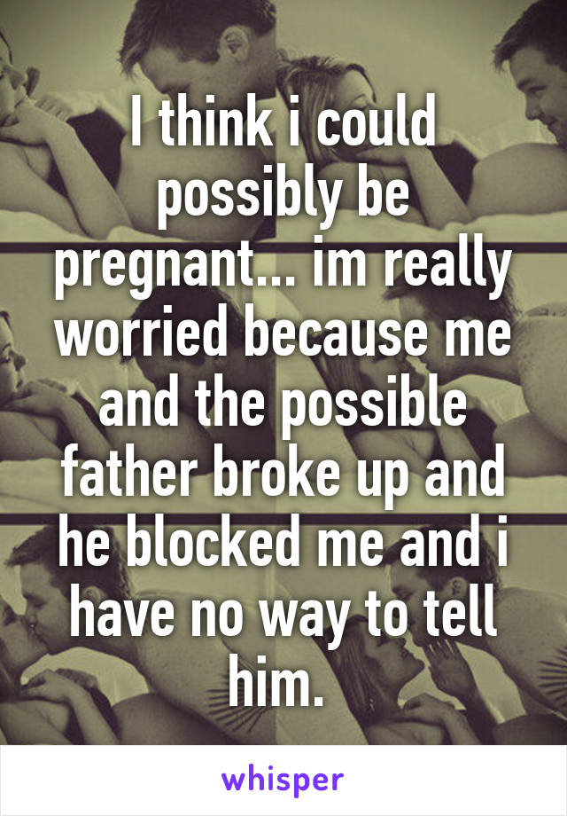 I think i could possibly be pregnant... im really worried because me and the possible father broke up and he blocked me and i have no way to tell him. 