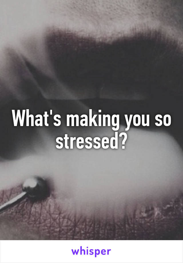 What's making you so stressed?