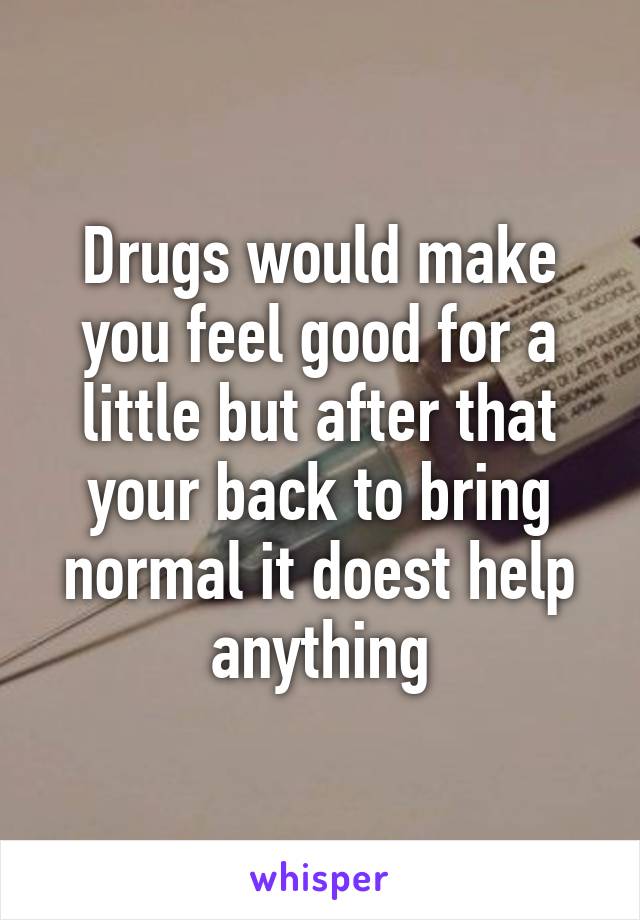 Drugs would make you feel good for a little but after that your back to bring normal it doest help anything