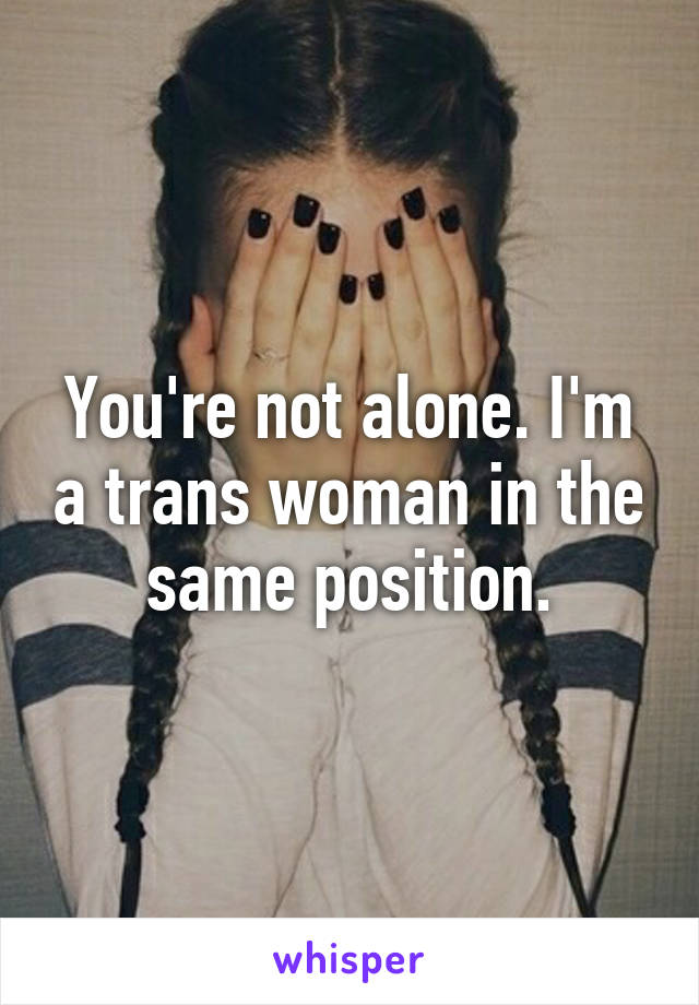 You're not alone. I'm a trans woman in the same position.