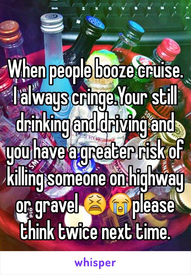  

When people booze cruise. I always cringe.Your still drinking and driving and you have a greater risk of killing someone on highway or gravel 😫😭please think twice next time.