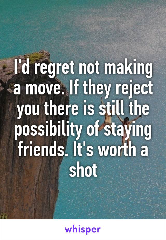 I'd regret not making a move. If they reject you there is still the possibility of staying friends. It's worth a shot