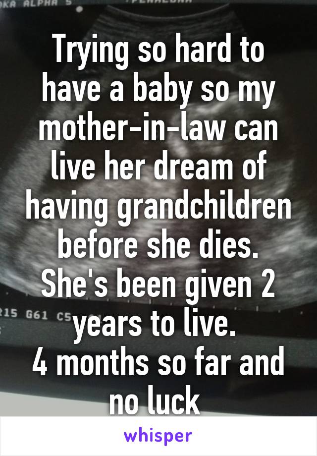 Trying so hard to have a baby so my mother-in-law can live her dream of having grandchildren before she dies.
She's been given 2 years to live. 
4 months so far and no luck 