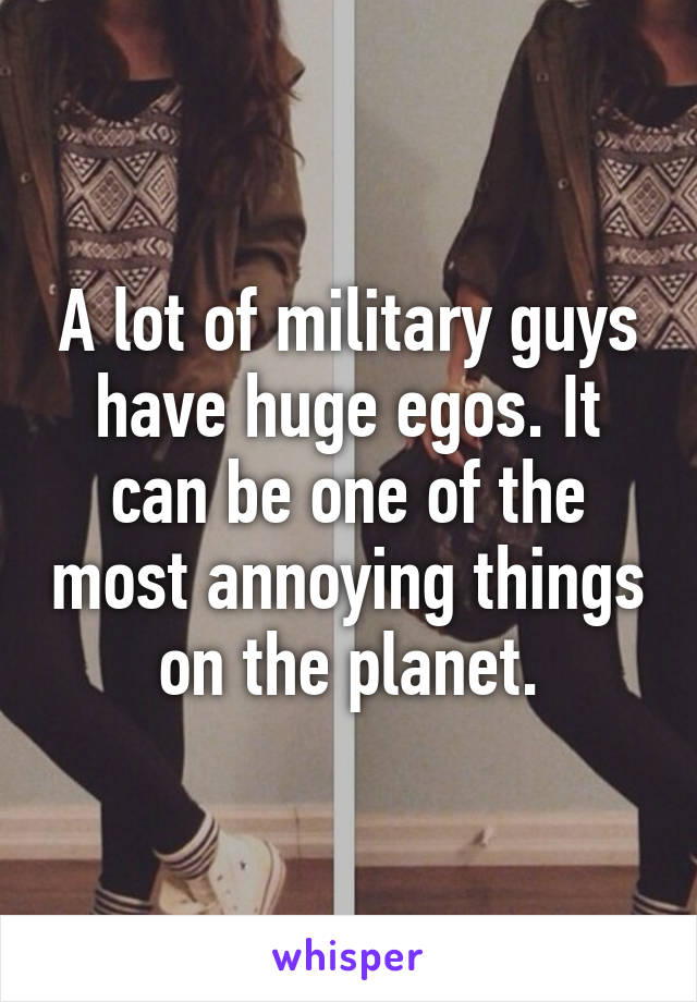 A lot of military guys have huge egos. It can be one of the most annoying things on the planet.