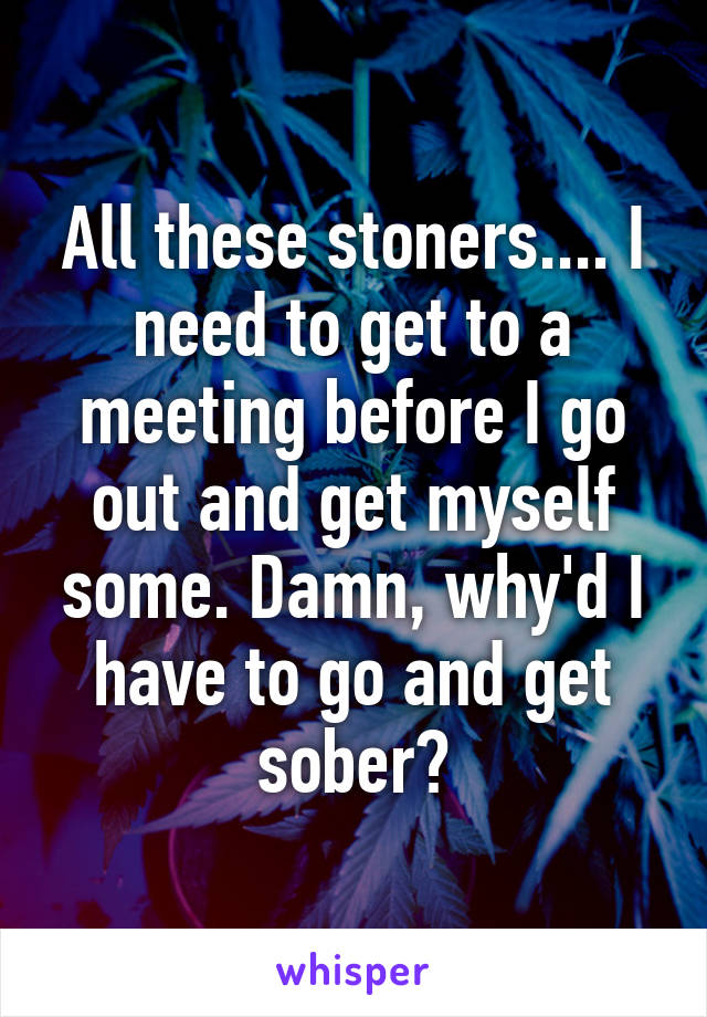 All these stoners.... I need to get to a meeting before I go out and get myself some. Damn, why'd I have to go and get sober?