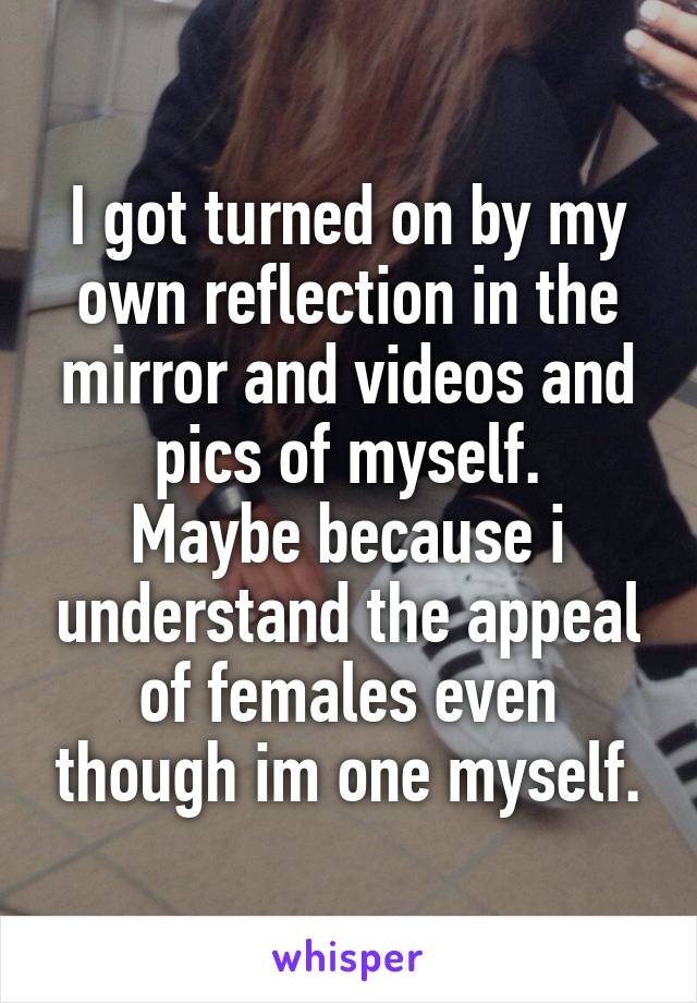 I got turned on by my own reflection in the mirror and videos and pics of myself.
Maybe because i understand the appeal of females even though im one myself.