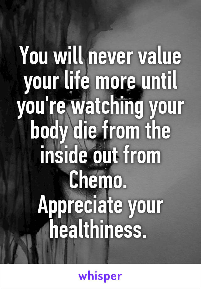 You will never value your life more until you're watching your body die from the inside out from Chemo. 
Appreciate your healthiness. 