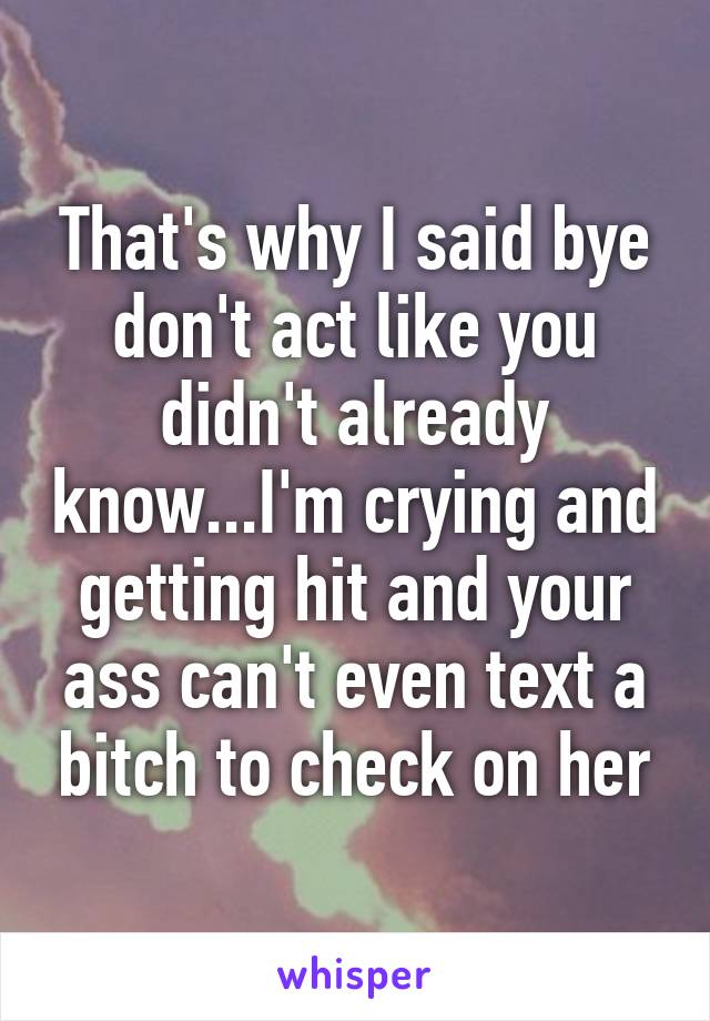 That's why I said bye don't act like you didn't already know...I'm crying and getting hit and your ass can't even text a bitch to check on her