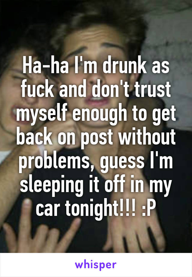 Ha-ha I'm drunk as fuck and don't trust myself enough to get back on post without problems, guess I'm sleeping it off in my car tonight!!! :P