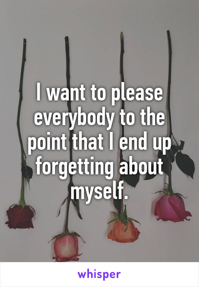 I want to please everybody to the point that I end up forgetting about myself.