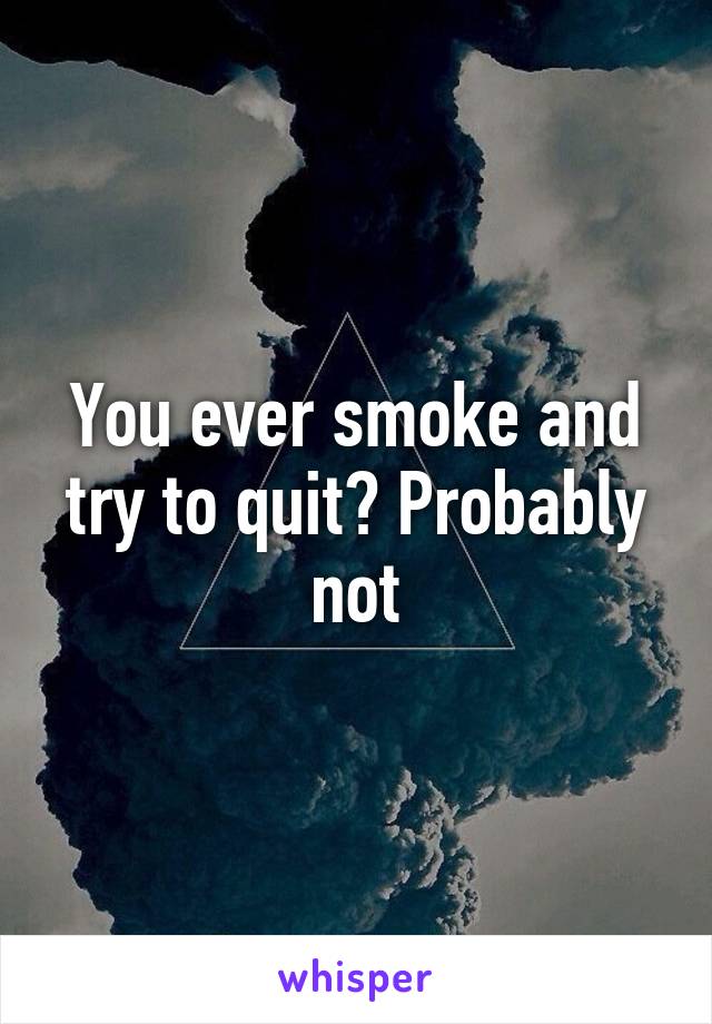 You ever smoke and try to quit? Probably not