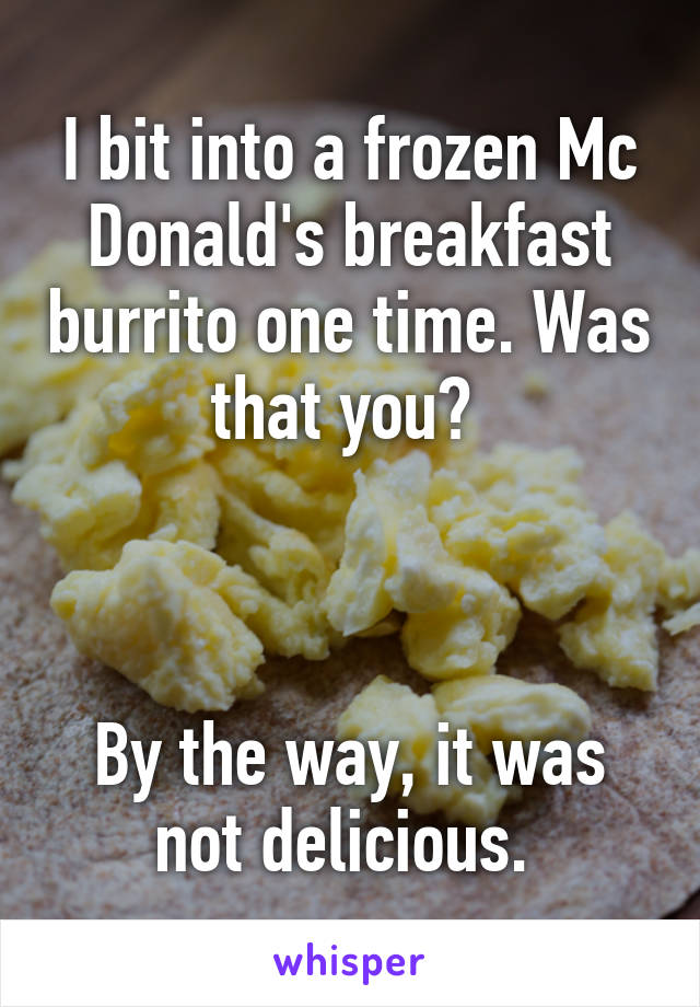 I bit into a frozen Mc Donald's breakfast burrito one time. Was that you? 



By the way, it was not delicious. 