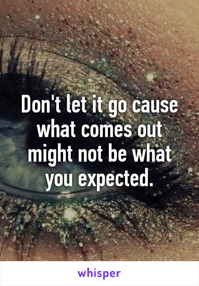 Don't let it go cause what comes out might not be what you expected.