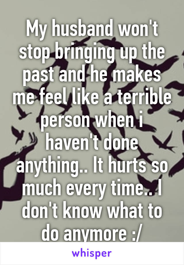 My husband won't stop bringing up the past and he makes me feel like a terrible person when i haven't done anything.. It hurts so much every time.. I don't know what to do anymore :/