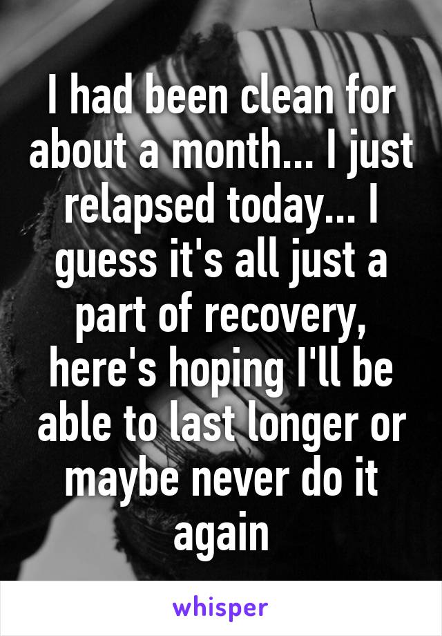 I had been clean for about a month... I just relapsed today... I guess it's all just a part of recovery, here's hoping I'll be able to last longer or maybe never do it again