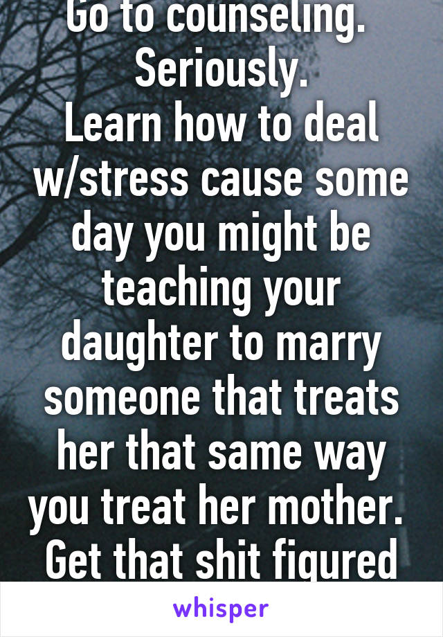 Go to counseling. 
Seriously.
Learn how to deal w/stress cause some day you might be teaching your daughter to marry someone that treats her that same way you treat her mother. 
Get that shit figured out.