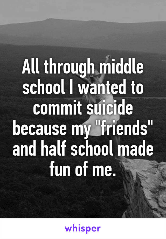 All through middle school I wanted to commit suicide because my "friends" and half school made fun of me.