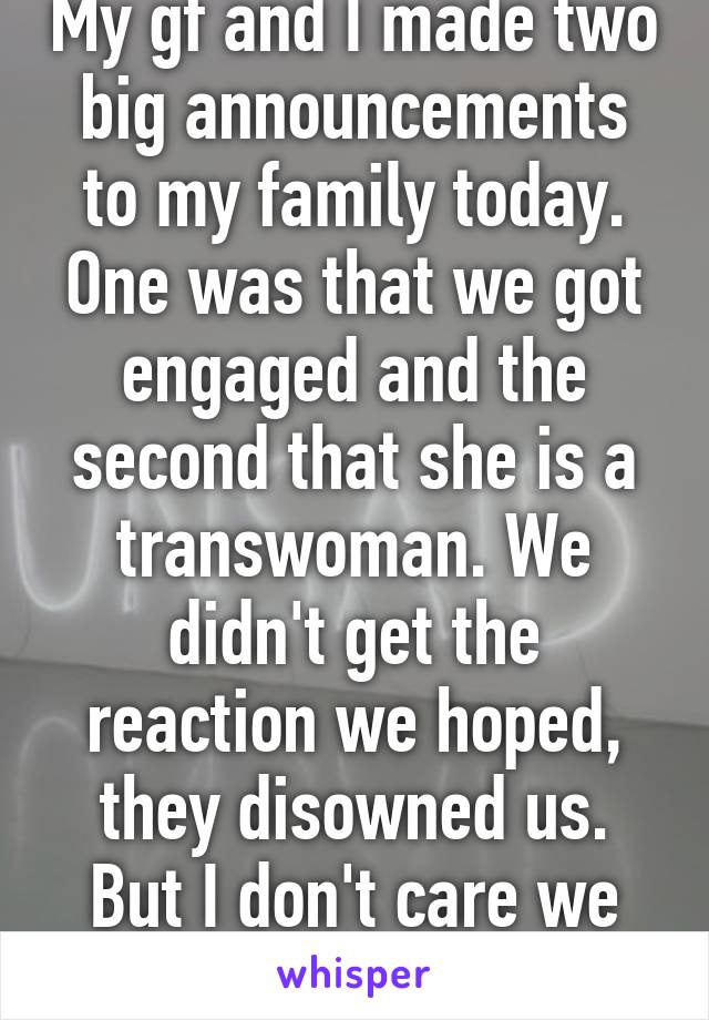 My gf and I made two big announcements to my family today. One was that we got engaged and the second that she is a transwoman. We didn't get the reaction we hoped, they disowned us. But I don't care we love each other.