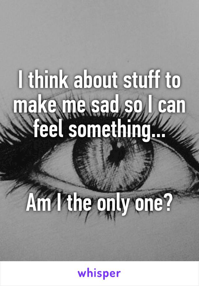 I think about stuff to make me sad so I can feel something...


Am I the only one?