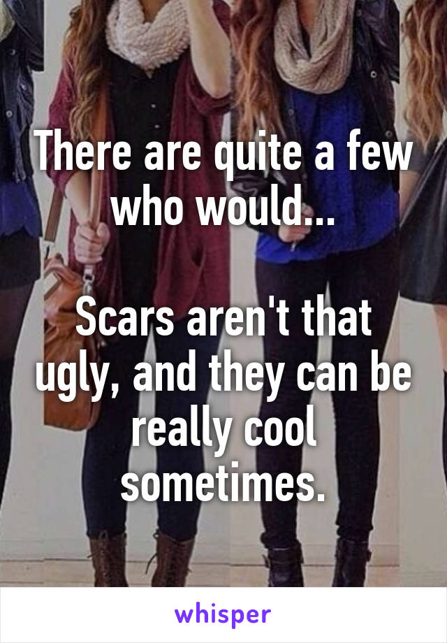 There are quite a few who would...

Scars aren't that ugly, and they can be really cool sometimes.