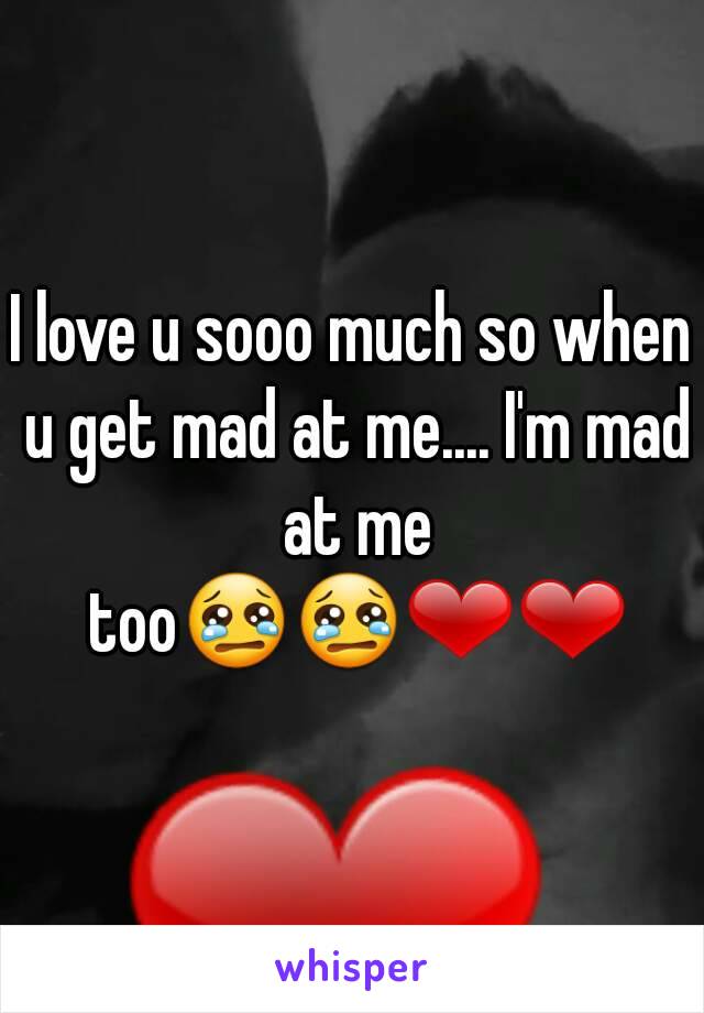 I love u sooo much so when u get mad at me.... I'm mad at me too😢😢❤❤