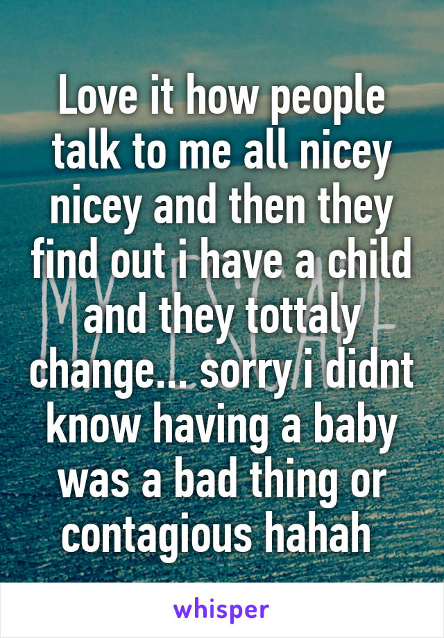 Love it how people talk to me all nicey nicey and then they find out i have a child and they tottaly change... sorry i didnt know having a baby was a bad thing or contagious hahah 