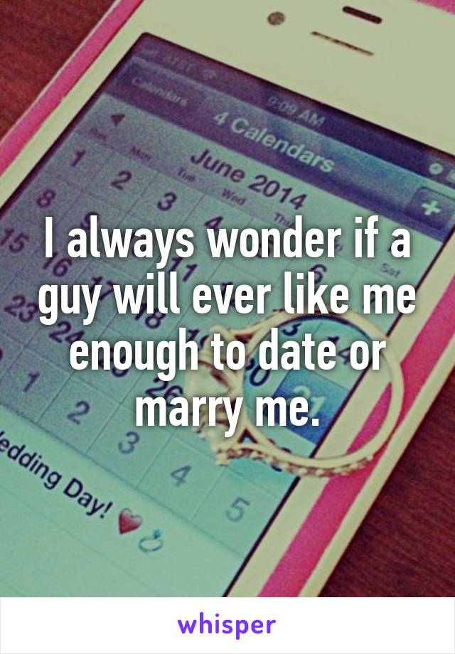 I always wonder if a guy will ever like me enough to date or marry me.