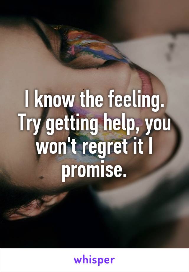 I know the feeling. Try getting help, you won't regret it I promise.