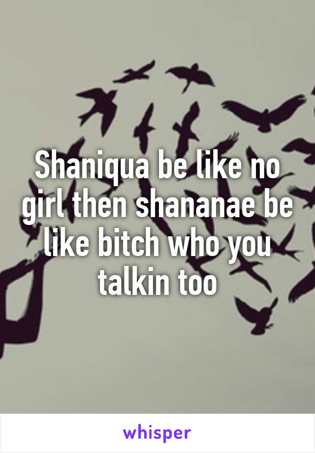 Shaniqua be like no girl then shananae be like bitch who you talkin too