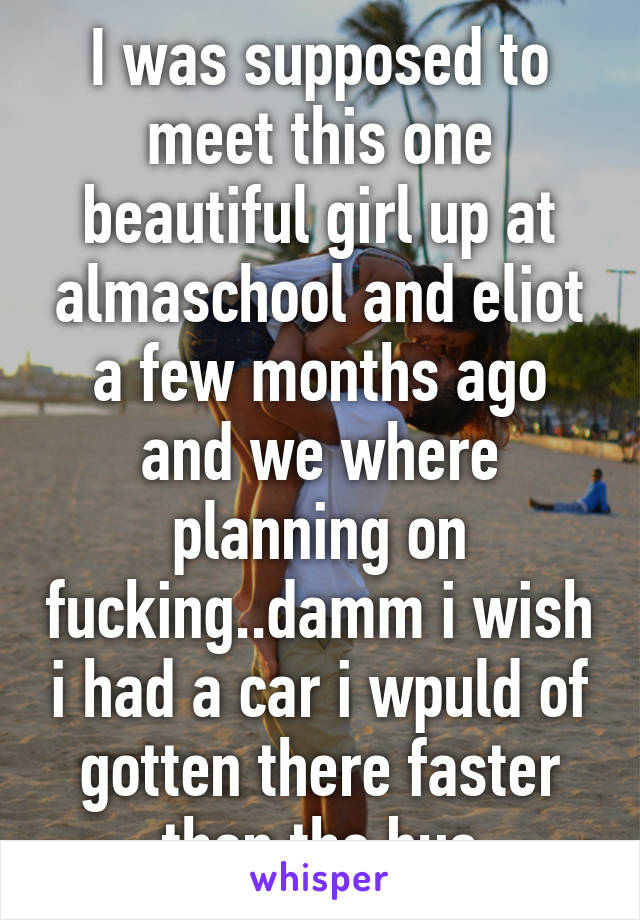 I was supposed to meet this one beautiful girl up at almaschool and eliot a few months ago and we where planning on fucking..damm i wish i had a car i wpuld of gotten there faster then the bus