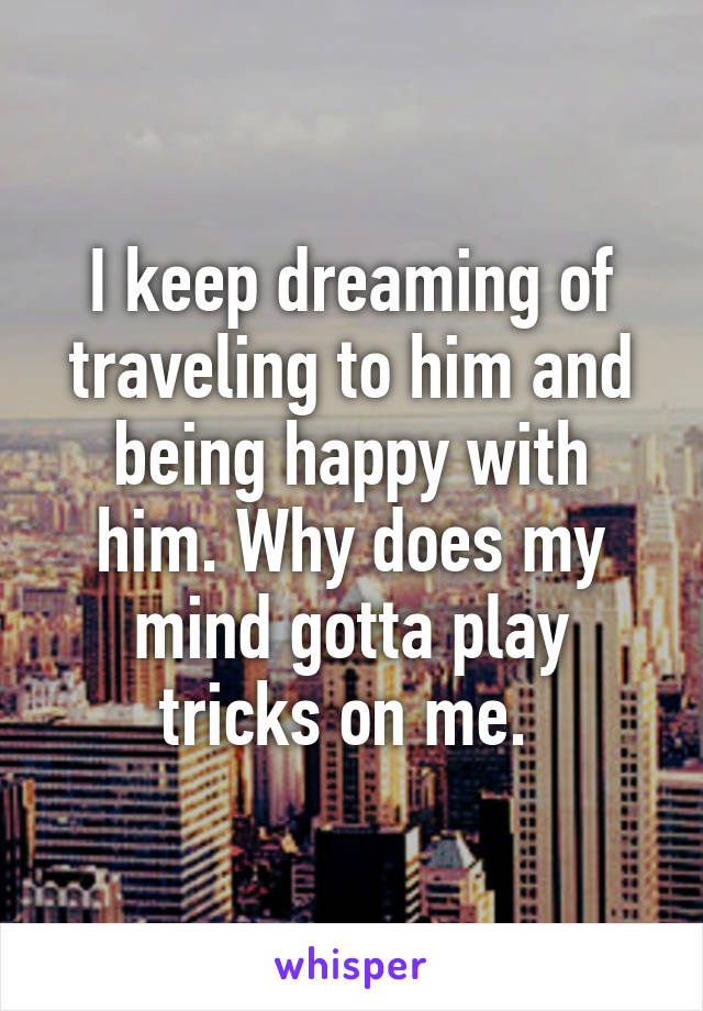 I keep dreaming of traveling to him and being happy with him. Why does my mind gotta play tricks on me. 