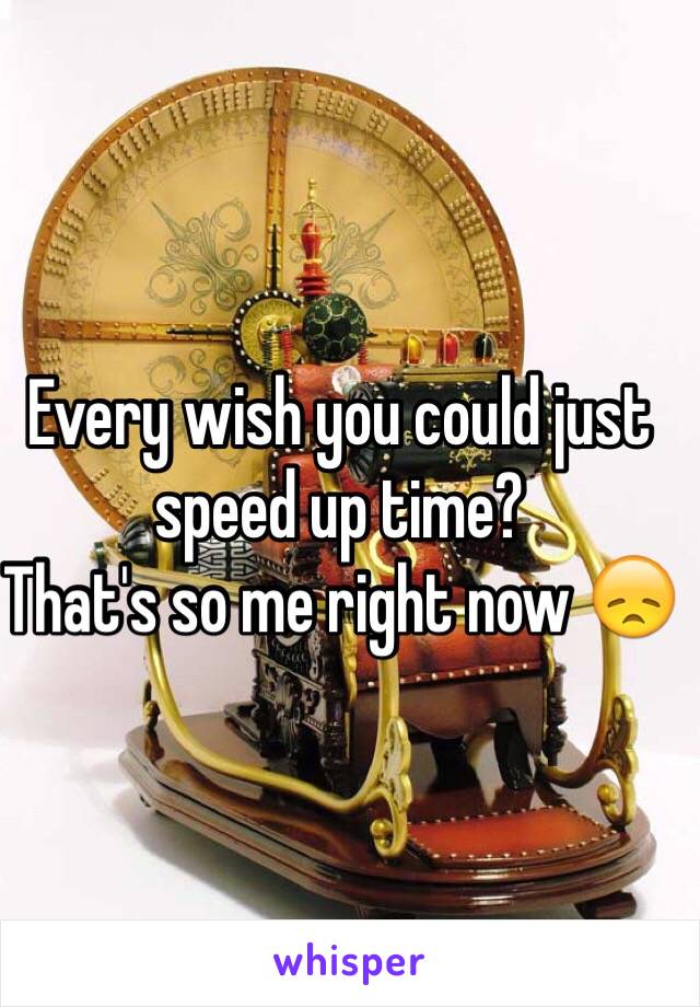 Every wish you could just speed up time? 
That's so me right now 😞