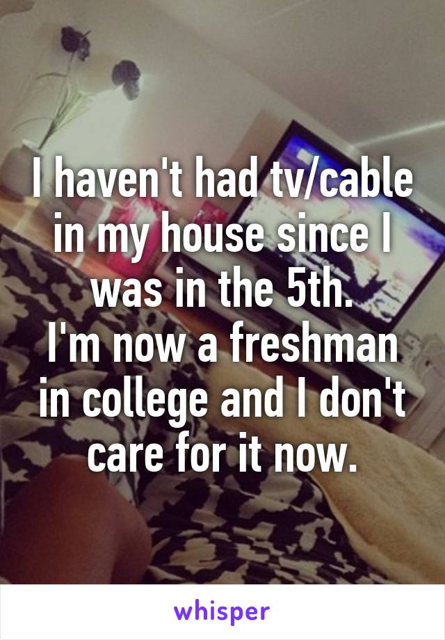 I haven't had tv/cable in my house since I was in the 5th.
I'm now a freshman in college and I don't care for it now.