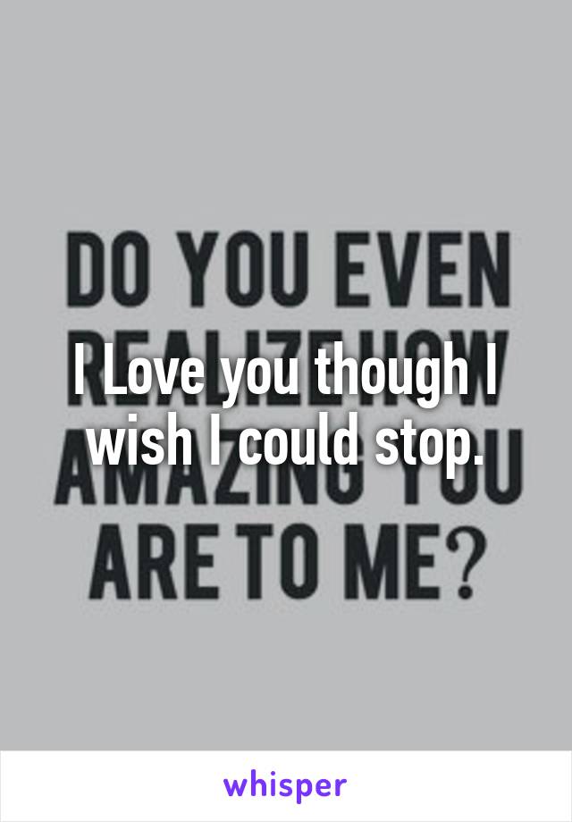 I Love you though I wish I could stop.