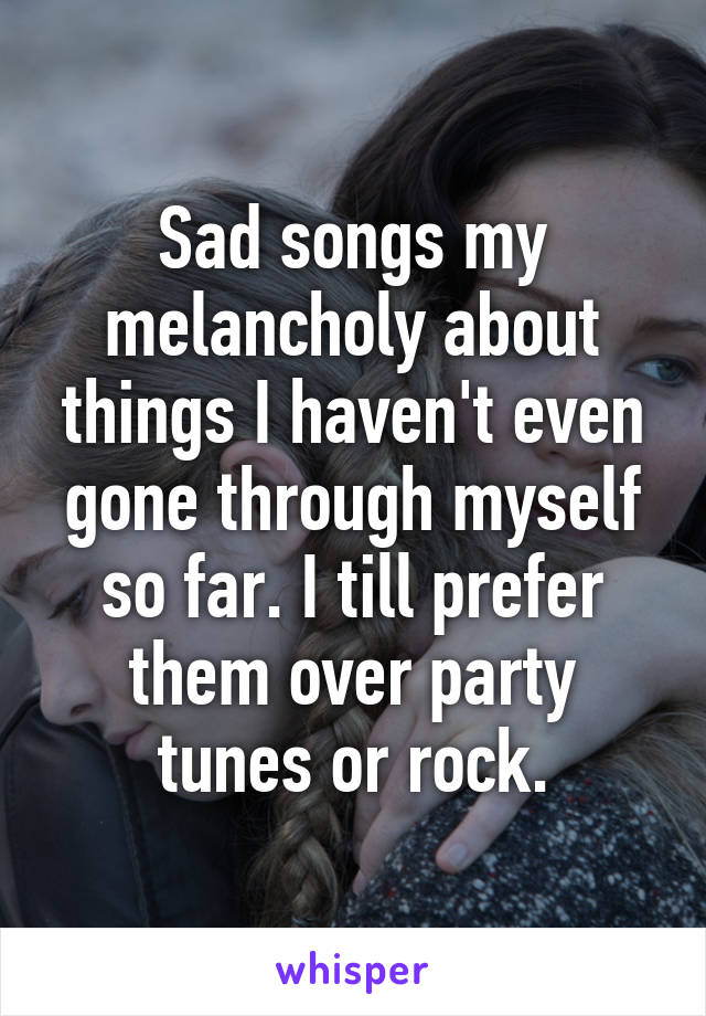 Sad songs my melancholy about things I haven't even gone through myself so far. I till prefer them over party tunes or rock.