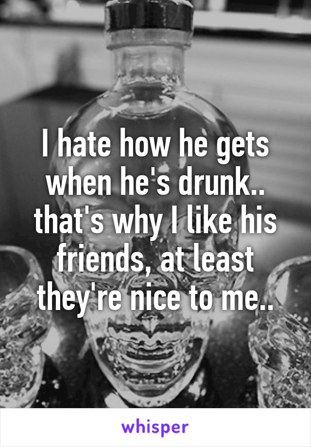 I hate how he gets when he's drunk.. that's why I like his friends, at least they're nice to me..