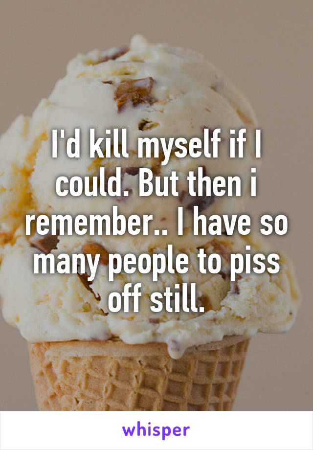 I'd kill myself if I could. But then i remember.. I have so many people to piss off still.