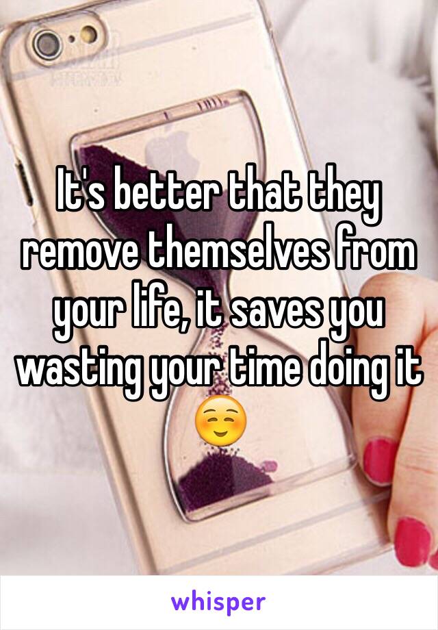 It's better that they remove themselves from your life, it saves you wasting your time doing it ☺️ 