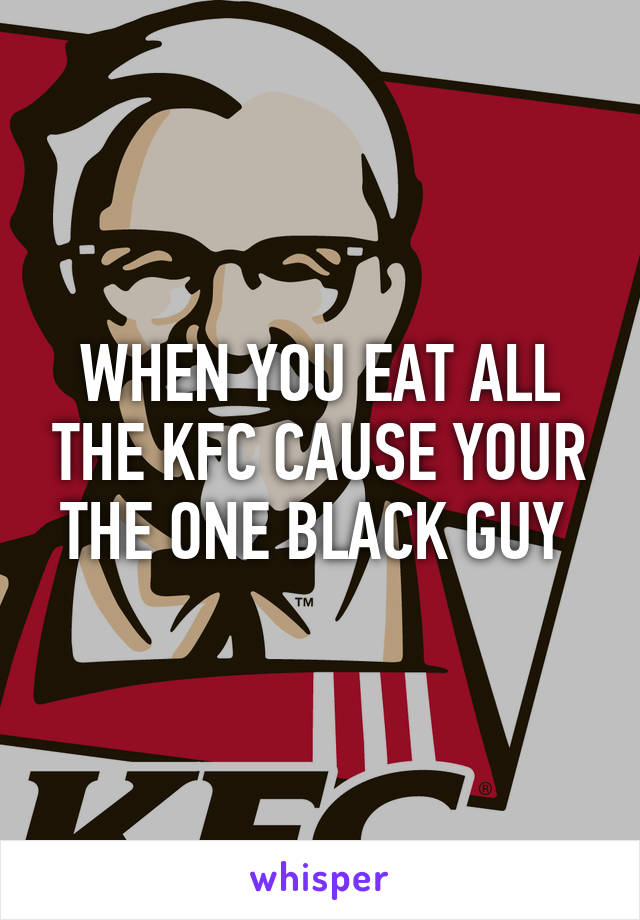 WHEN YOU EAT ALL THE KFC CAUSE YOUR THE ONE BLACK GUY 