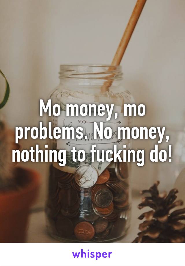 Mo money, mo problems. No money, nothing to fucking do!