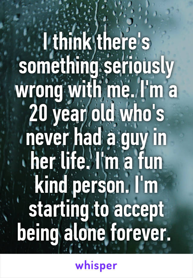 I think there's something seriously wrong with me. I'm a 20 year old who's never had a guy in her life. I'm a fun kind person. I'm starting to accept being alone forever. 