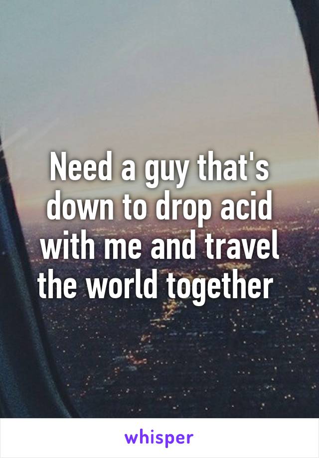 Need a guy that's down to drop acid with me and travel the world together 