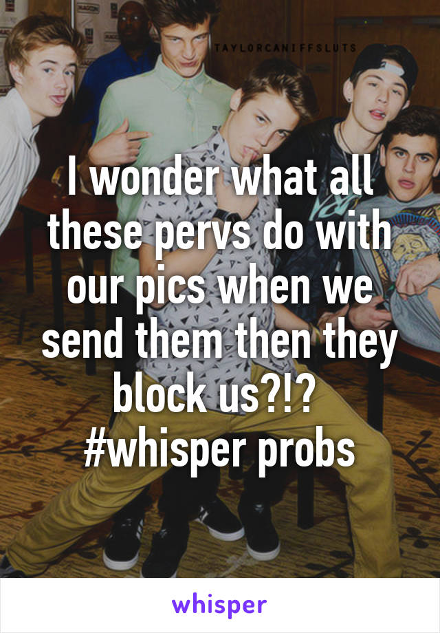 I wonder what all these pervs do with our pics when we send them then they block us?!? 
#whisper probs