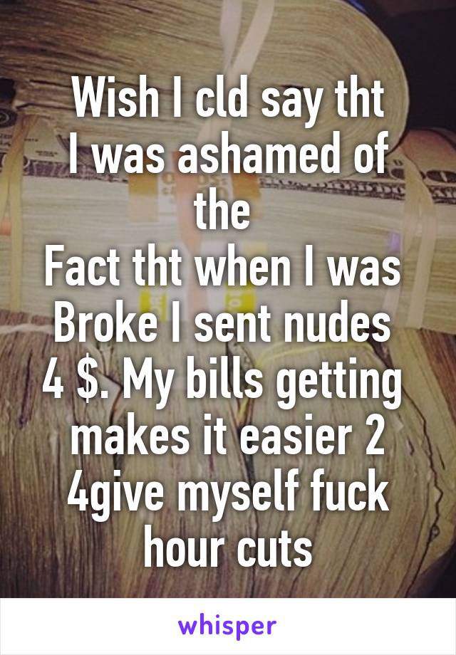 Wish I cld say tht
I was ashamed of the 
Fact tht when I was 
Broke I sent nudes 
4 $. My bills getting  makes it easier 2 4give myself fuck hour cuts