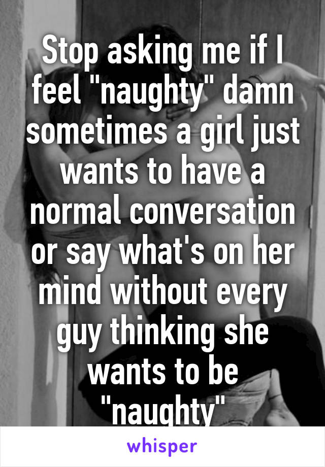 Stop asking me if I feel "naughty" damn sometimes a girl just wants to have a normal conversation or say what's on her mind without every guy thinking she wants to be "naughty"