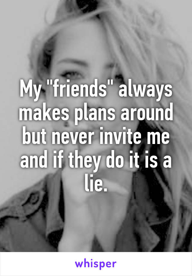 My "friends" always makes plans around but never invite me and if they do it is a lie.