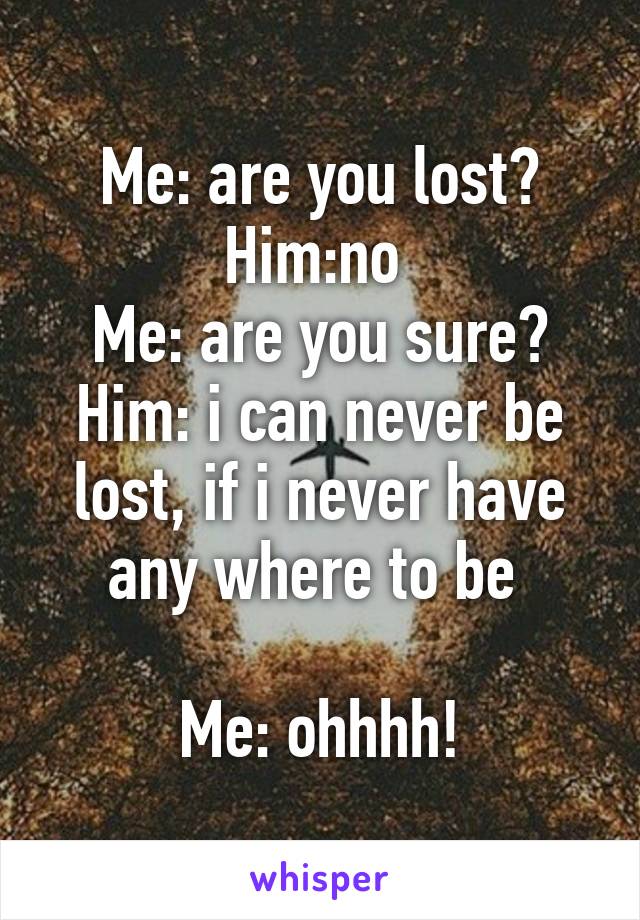 Me: are you lost?
Him:no 
Me: are you sure?
Him: i can never be lost, if i never have any where to be 

Me: ohhhh!