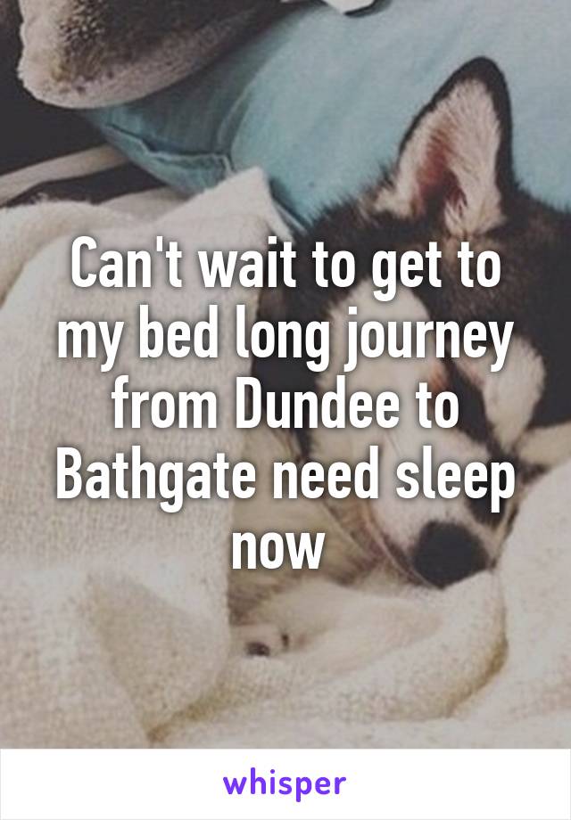 Can't wait to get to my bed long journey from Dundee to Bathgate need sleep now 