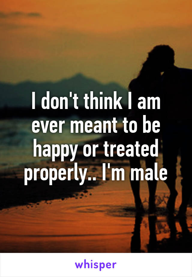 I don't think I am ever meant to be happy or treated properly.. I'm male