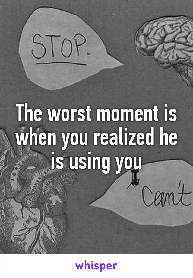 The worst moment is when you realized he is using you